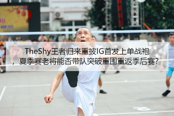TheShy王者归来重披IG首发上单战袍，夏季赛老将能否带队突破重围重返季后赛？